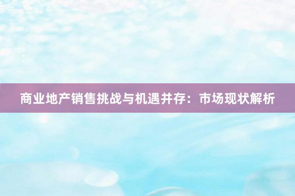 商业地产销售挑战与机遇并存：市场现状解析